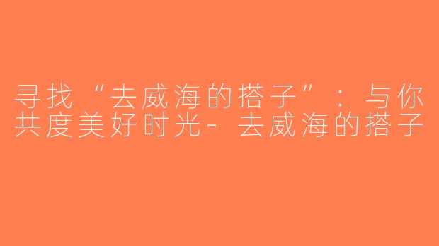 寻找“去威海的搭子”：与你共度美好时光-去威海的搭子