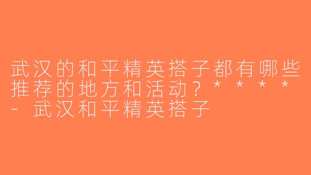 武汉的和平精英搭子都有哪些推荐的地方和活动？****-武汉和平精英搭子