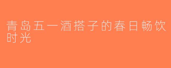 青岛五一酒搭子的春日畅饮时光