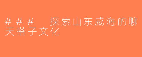 ### 探索山东威海的聊天搭子文化