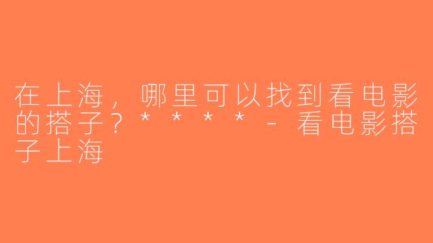 在上海，哪里可以找到看电影的搭子？****-看电影搭子上海