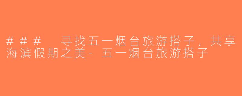 ### 寻找五一烟台旅游搭子，共享海滨假期之美-五一烟台旅游搭子
