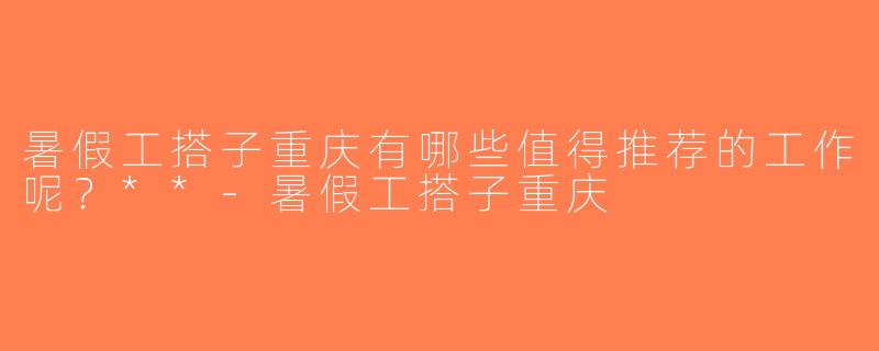 暑假工搭子重庆有哪些值得推荐的工作呢？**-暑假工搭子重庆