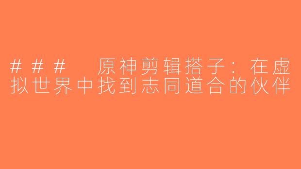 ### 原神剪辑搭子：在虚拟世界中找到志同道合的伙伴