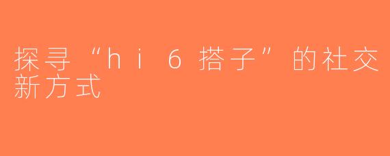 探寻“hi6搭子”的社交新方式