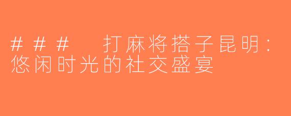 ### 打麻将搭子昆明：悠闲时光的社交盛宴