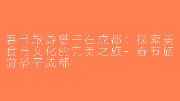 春节旅游搭子在成都：探索美食与文化的完美之旅-春节旅游搭子成都