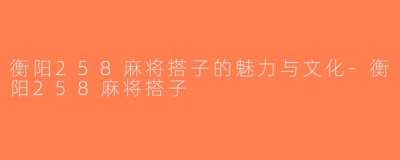 衡阳258麻将搭子的魅力与文化-衡阳258麻将搭子