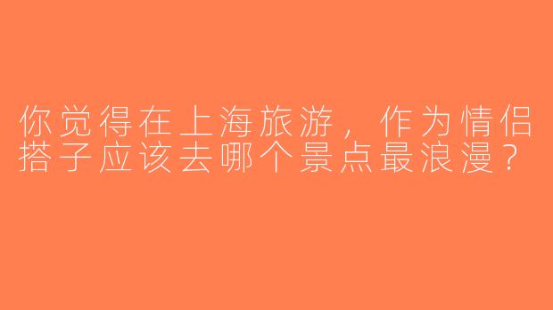 你觉得在上海旅游，作为情侣搭子应该去哪个景点最浪漫？