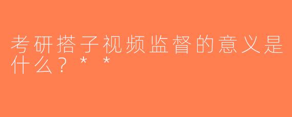 考研搭子视频监督的意义是什么？**