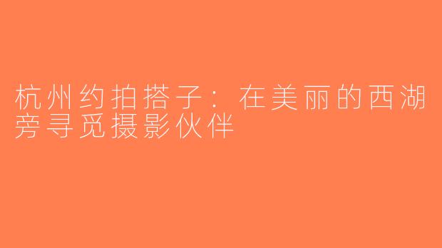杭州约拍搭子：在美丽的西湖旁寻觅摄影伙伴