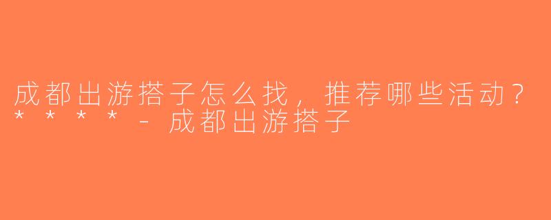 成都出游搭子怎么找，推荐哪些活动？****-成都出游搭子
