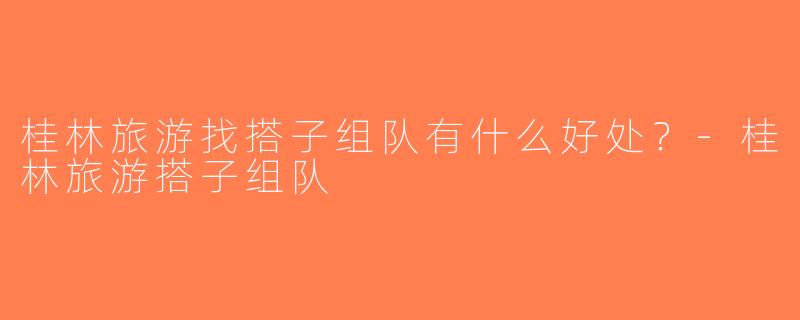 桂林旅游找搭子组队有什么好处？-桂林旅游搭子组队