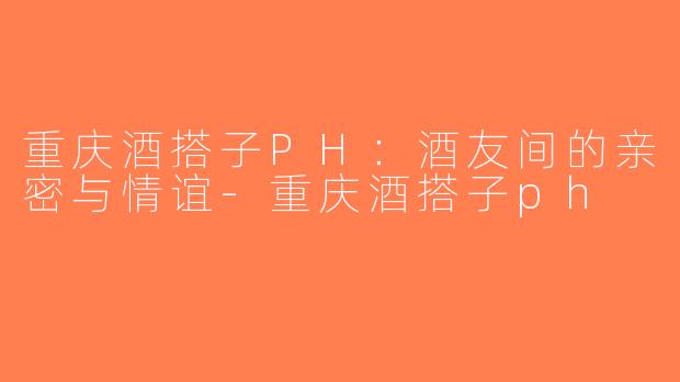 重庆酒搭子PH：酒友间的亲密与情谊-重庆酒搭子ph
