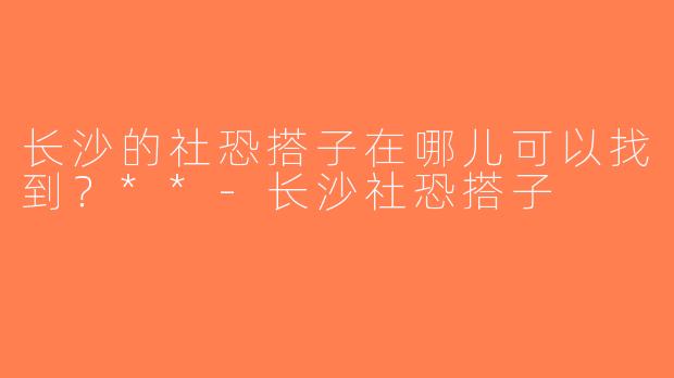 长沙的社恐搭子在哪儿可以找到？**-长沙社恐搭子