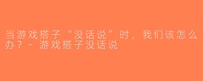 当游戏搭子“没话说”时，我们该怎么办？-游戏搭子没话说