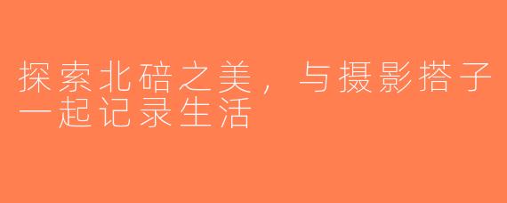 探索北碚之美，与摄影搭子一起记录生活
