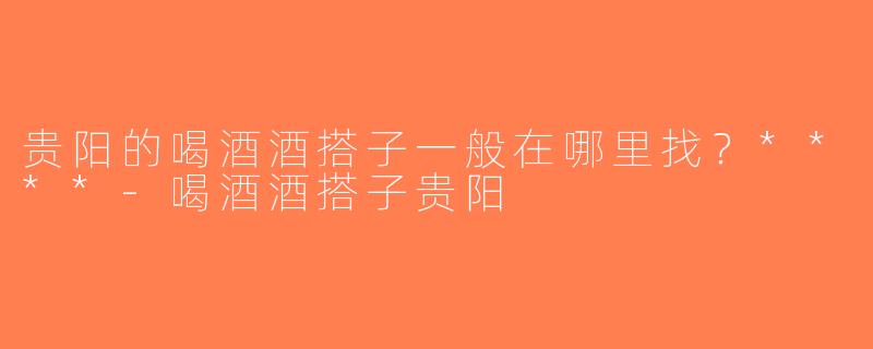 贵阳的喝酒酒搭子一般在哪里找？****-喝酒酒搭子贵阳