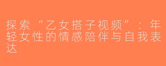 探索“乙女搭子视频”：年轻女性的情感陪伴与自我表达