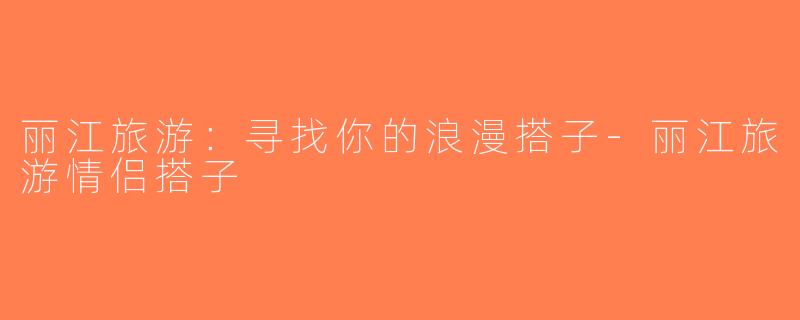 丽江旅游：寻找你的浪漫搭子-丽江旅游情侣搭子