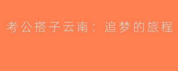 考公搭子云南：追梦的旅程