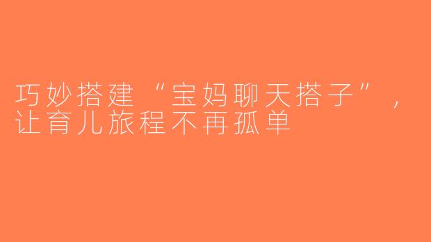 巧妙搭建“宝妈聊天搭子”，让育儿旅程不再孤单