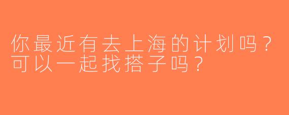 你最近有去上海的计划吗？可以一起找搭子吗？