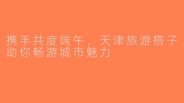 携手共度端午，天津旅游搭子助你畅游城市魅力
