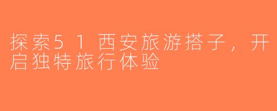 探索51西安旅游搭子，开启独特旅行体验