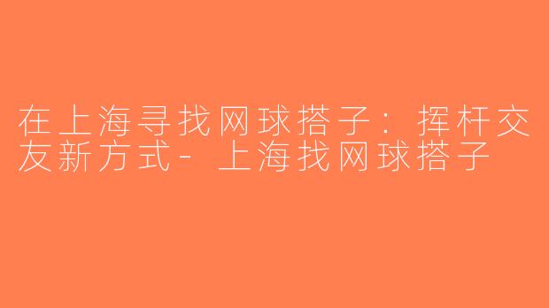 在上海寻找网球搭子：挥杆交友新方式-上海找网球搭子