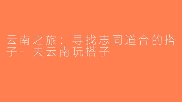 云南之旅：寻找志同道合的搭子-去云南玩搭子