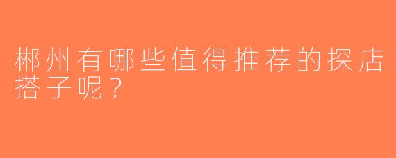 郴州有哪些值得推荐的探店搭子呢？