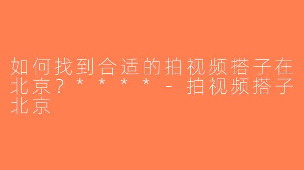 如何找到合适的拍视频搭子在北京？****-拍视频搭子北京