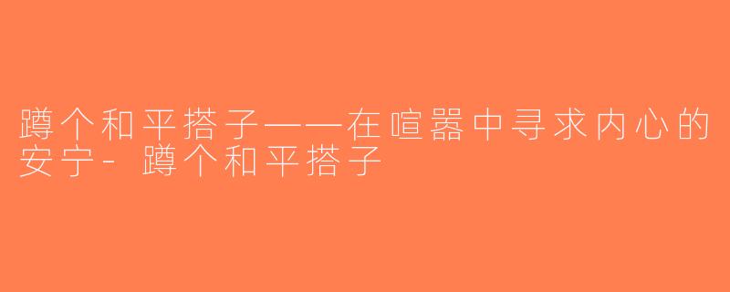 蹲个和平搭子——在喧嚣中寻求内心的安宁-蹲个和平搭子