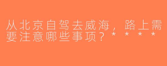 从北京自驾去威海，路上需要注意哪些事项？****