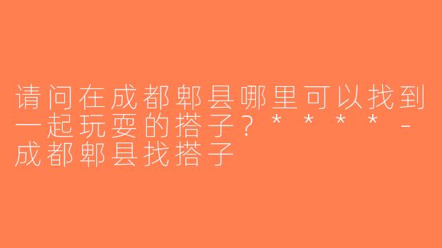 请问在成都郫县哪里可以找到一起玩耍的搭子？****-成都郫县找搭子