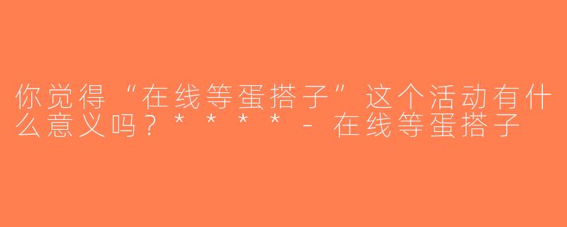 你觉得“在线等蛋搭子”这个活动有什么意义吗？****-在线等蛋搭子