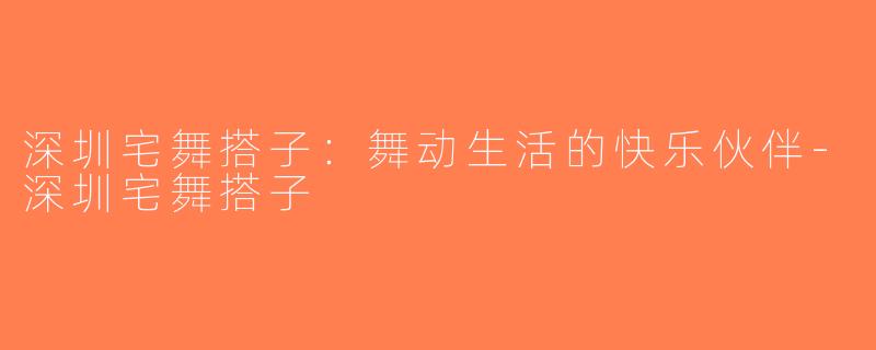 深圳宅舞搭子：舞动生活的快乐伙伴-深圳宅舞搭子