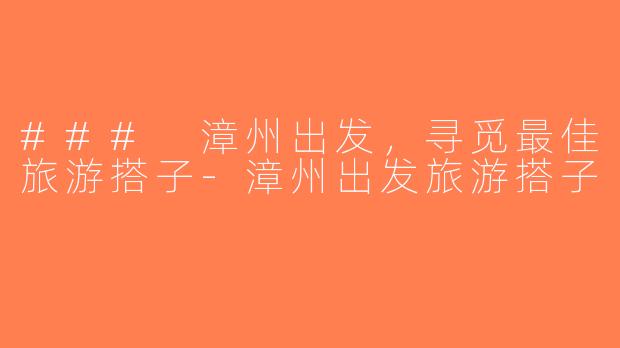 ### 漳州出发，寻觅最佳旅游搭子-漳州出发旅游搭子