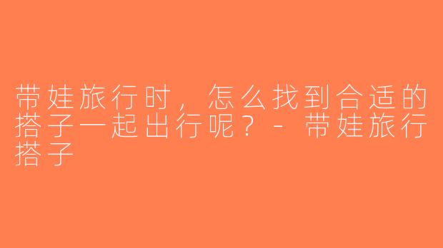 带娃旅行时，怎么找到合适的搭子一起出行呢？-带娃旅行搭子