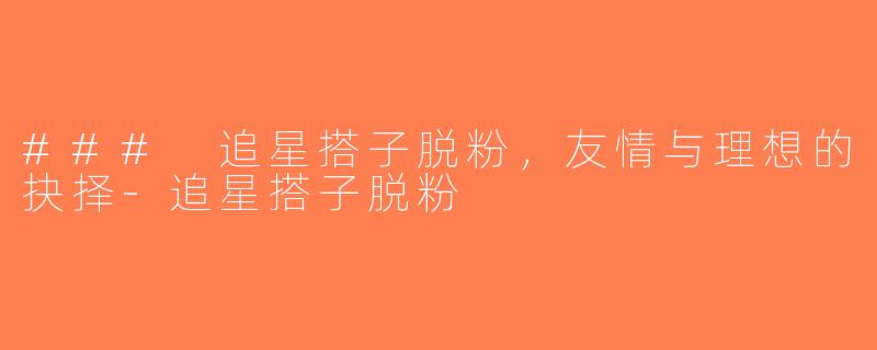 ### 追星搭子脱粉，友情与理想的抉择-追星搭子脱粉