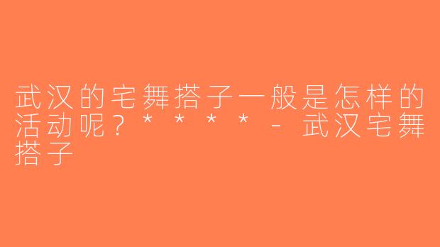 武汉的宅舞搭子一般是怎样的活动呢？****-武汉宅舞搭子