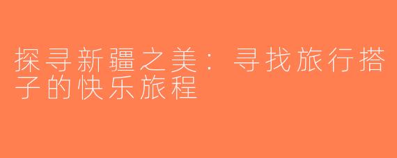 探寻新疆之美：寻找旅行搭子的快乐旅程