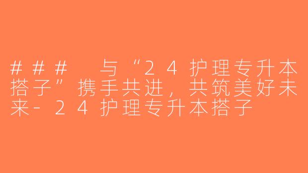 ### 与“24护理专升本搭子”携手共进，共筑美好未来-24护理专升本搭子