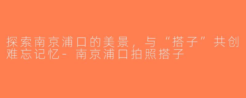 探索南京浦口的美景，与“搭子”共创难忘记忆-南京浦口拍照搭子