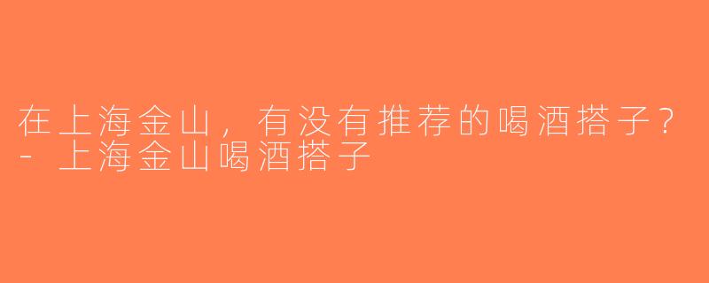 在上海金山，有没有推荐的喝酒搭子？-上海金山喝酒搭子