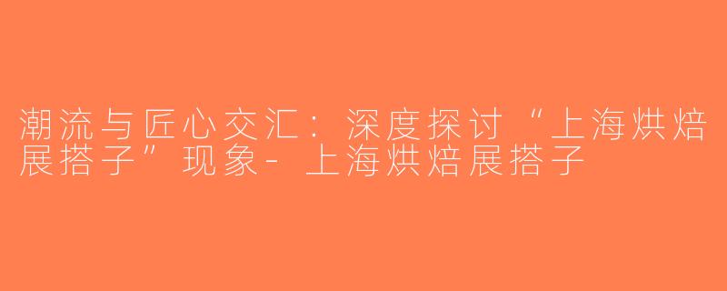 潮流与匠心交汇：深度探讨“上海烘焙展搭子”现象-上海烘焙展搭子
