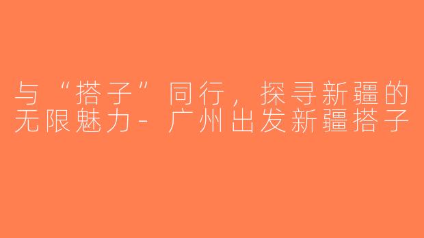 与“搭子”同行，探寻新疆的无限魅力-广州出发新疆搭子