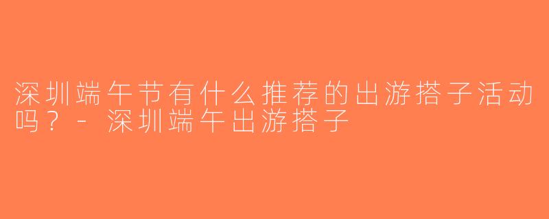 深圳端午节有什么推荐的出游搭子活动吗？-深圳端午出游搭子
