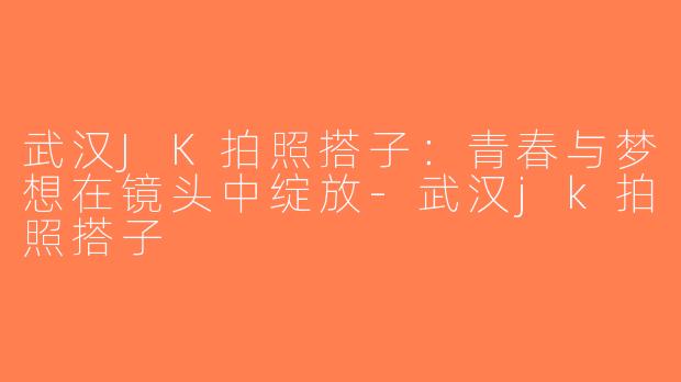 武汉JK拍照搭子：青春与梦想在镜头中绽放-武汉jk拍照搭子